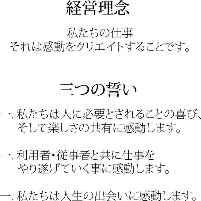 経営理念 私たちの仕事それは感動をクリエイトすることです。 三つの誓い 一. 私たちは人に必要とされることの喜び、そして楽しさの共有に感動します。一. 利用者・従事者と共に仕事をやり遂げていく事に感動します。一. 私たちは人生の出会いに感動します。